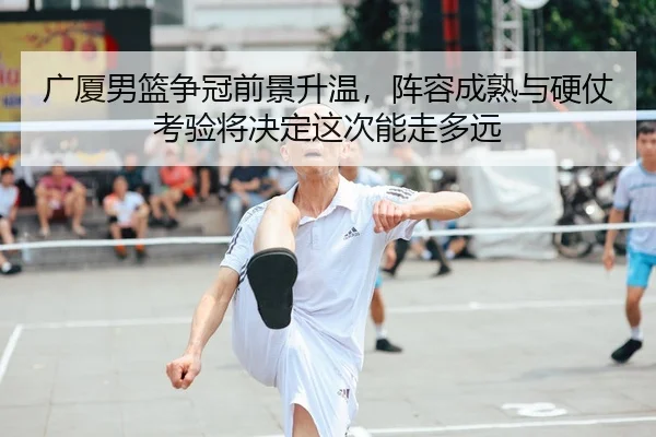 广厦男篮争冠前景升温，阵容成熟与硬仗考验将决定这次能走多远